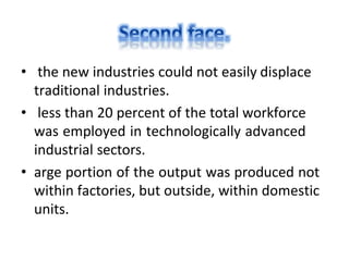 • the new industries could not easily displace
traditional industries.
• less than 20 percent of the total workforce
was employed in technologically advanced
industrial sectors.
• arge portion of the output was produced not
within factories, but outside, within domestic
units.
 