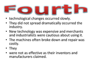 • technological changes occurred slowly.
• They did not spread dramatically occurred the
industry.
• New technology was expensive and merchants
and industrialists were cautious about using it.
• The machines often broke down and repair was
costly.
• They
• were not as effective as their inventors and
manufacturers claimed.
 