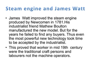 • James Watt improved the steam engine
produced by Newcomen in 1781.His
industrialist friend Mathew Boulton
manufactured the new model. But for the
years he failed to find any buyers. Thus even
the most powerful new technology took time
to be accepted by the industrialist.
• This proved that worker in mid 19th century
were the traditional craft persons and
labourers not the machine operators.
 
