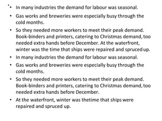 .• In many industries the demand for labour was seasonal.
• Gas works and breweries were especially busy through the
cold months.
• So they needed more workers to meet their peak demand.
Book-binders and printers, catering to Christmas demand,too
needed extra hands before December. At the waterfront,
winter was the time that ships were repaired and sprucedup.
• In many industries the demand for labour was seasonal.
• Gas works and breweries were especially busy through the
cold months.
• So they needed more workers to meet their peak demand.
Book-binders and printers, catering to Christmas demand,too
needed extra hands before December.
• At the waterfront, winter was thetime that ships were
repaired and spruced up.
 