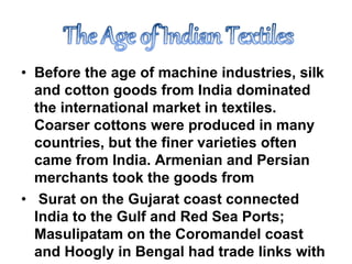 • Before the age of machine industries, silk
and cotton goods from India dominated
the international market in textiles.
Coarser cottons were produced in many
countries, but the finer varieties often
came from India. Armenian and Persian
merchants took the goods from
• Surat on the Gujarat coast connected
India to the Gulf and Red Sea Ports;
Masulipatam on the Coromandel coast
and Hoogly in Bengal had trade links with
 
