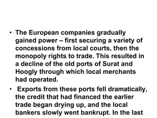• The European companies gradually
gained power – first securing a variety of
concessions from local courts, then the
monopoly rights to trade. This resulted in
a decline of the old ports of Surat and
Hoogly through which local merchants
had operated.
• Exports from these ports fell dramatically,
the credit that had financed the earlier
trade began drying up, and the local
bankers slowly went bankrupt. In the last
 