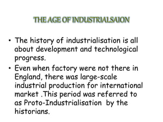 • The history of industrialisation is all
about development and technological
progress.
• Even when factory were not there in
England, there was large-scale
industrial production for international
market .This period was referred to
as Proto-Industrialisation by the
historians.
 