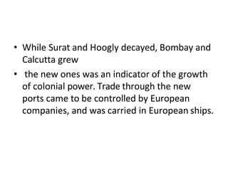 • While Surat and Hoogly decayed, Bombay and
Calcutta grew
• the new ones was an indicator of the growth
of colonial power. Trade through the new
ports came to be controlled by European
companies, and was carried in European ships.
 