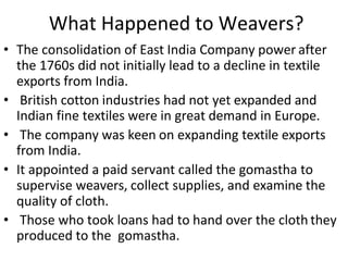 What Happened to Weavers?
• The consolidation of East India Company power after
the 1760s did not initially lead to a decline in textile
exports from India.
• British cotton industries had not yet expanded and
Indian fine textiles were in great demand in Europe.
• The company was keen on expanding textile exports
from India.
• It appointed a paid servant called the gomastha to
supervise weavers, collect supplies, and examine the
quality of cloth.
• Those who took loans had to hand over the cloth they
produced to the gomastha.
 