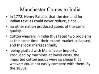 Manchester Comes to India
• In 1772, Henry Patullo, that the demand for
Indian textiles could never reduce, since
• no other nation produced goods of the same
quality.
• Cotton weavers in India thus faced two problems
at the same time: their export market collapsed,
and the local market shrank,
• being glutted with Manchester imports.
Produced by machines at lower costs, the
imported cotton goods were so cheap that
weavers could not easily compete with them. By
the 1850s.
 