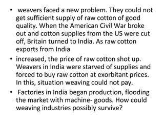 • weavers faced a new problem. They could not
get sufficient supply of raw cotton of good
quality. When the American Civil War broke
out and cotton supplies from the US were cut
off, Britain turned to India. As raw cotton
exports from India
• increased, the price of raw cotton shot up.
Weavers in India were starved of supplies and
forced to buy raw cotton at exorbitant prices.
In this, situation weaving could not pay.
• Factories in India began production, flooding
the market with machine- goods. How could
weaving industries possibly survive?
 