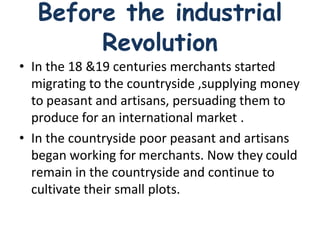 Before the industrial
Revolution
• In the 18 &19 centuries merchants started
migrating to the countryside ,supplying money
to peasant and artisans, persuading them to
produce for an international market .
• In the countryside poor peasant and artisans
began working for merchants. Now they could
remain in the countryside and continue to
cultivate their small plots.
 