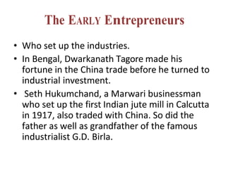 The EARLY Entrepreneurs
• Who set up the industries.
• In Bengal, Dwarkanath Tagore made his
fortune in the China trade before he turned to
industrial investment.
• Seth Hukumchand, a Marwari businessman
who set up the first Indian jute mill in Calcutta
in 1917, also traded with China. So did the
father as well as grandfather of the famous
industrialist G.D. Birla.
 