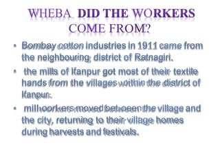 WHEBA WO
the neighbouring district of Ratnagiri.
the city, returning to their village homes
COME FROM?
•
•
•
Ifanpur.
hands from the villages ›oithin the district of
Bombay cotton industries in1911came from
the mills of Ifanpur got most of their textile
miII›oorI‹ers movedbet›oeen thevillage and
duringharvests and festivals.
 