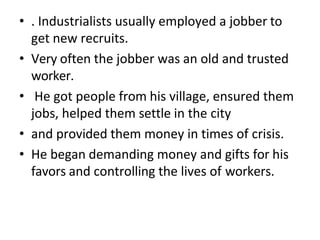 • . Industrialists usually employed a jobber to
get new recruits.
• Very often the jobber was an old and trusted
worker.
• He got people from his village, ensured them
jobs, helped them settle in the city
• and provided them money in times of crisis.
• He began demanding money and gifts for his
favors and controlling the lives of workers.
 