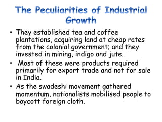 • They established tea and coffee
plantations, acquiring land at cheap rates
from the colonial government; and they
invested in mining, indigo and jute.
• Most of these were products required
primarily for export trade and not for sale
in India.
• As the swadeshi movement gathered
momentum, nationalists mobilised people to
boycott foreign cloth.
 