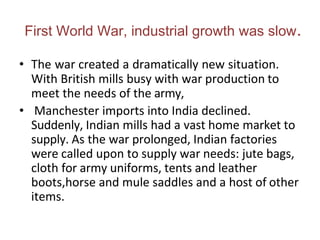 First World War, industrial growth was slow.
• The war created a dramatically new situation.
With British mills busy with war production to
meet the needs of the army,
• Manchester imports into India declined.
Suddenly, Indian mills had a vast home market to
supply. As the war prolonged, Indian factories
were called upon to supply war needs: jute bags,
cloth for army uniforms, tents and leather
boots,horse and mule saddles and a host of other
items.
 