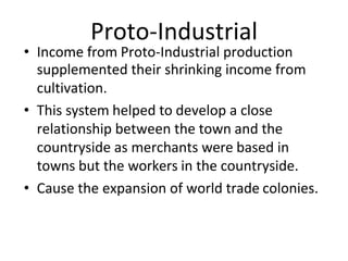 Proto-Industrial
• Income from Proto-Industrial production
supplemented their shrinking income from
cultivation.
• This system helped to develop a close
relationship between the town and the
countryside as merchants were based in
towns but the workers in the countryside.
• Cause the expansion of world trade colonies.
 