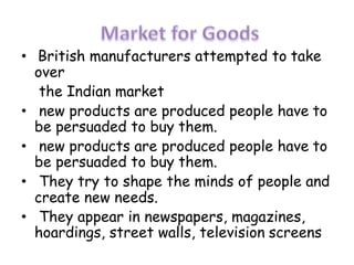 • British manufacturers attempted to take
over
the Indian market
• new products are produced people have to
be persuaded to buy them.
• new products are produced people have to
be persuaded to buy them.
• They try to shape the minds of people and
create new needs.
• They appear in newspapers, magazines,
hoardings, street walls, television screens
 