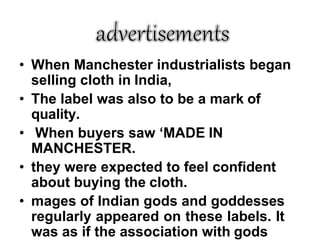 • When Manchester industrialists began
selling cloth in India,
• The label was also to be a mark of
quality.
• When buyers saw ‘MADE IN
MANCHESTER.
• they were expected to feel confident
about buying the cloth.
• mages of Indian gods and goddesses
regularly appeared on these labels. It
was as if the association with gods
 