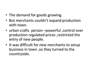 • The demand for goods growing.
• But merchants couldn't expand production
with town.
• urban crafts person –powerful ,control over
production regulated prices ,restricted the
entry of new people.
• It was difficult for new merchants to setup
business in town ,so they turned to the
countryside.
 