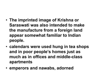 • The imprinted image of Krishna or
Saraswati was also intended to make
the manufacture from a foreign land
appear somewhat familiar to Indian
people.
• calendars were used hung in tea shops
and in poor people’s homes just as
much as in offices and middle-class
apartments
• emperors and nawabs, adorned
 