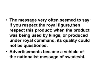 • The message very often seemed to say:
if you respect the royal figure,then
respect this product; when the product
was being used by kings, or produced
under royal command, its quality could
not be questioned.
• Advertisements became a vehicle of
the nationalist message of swadeshi.
 