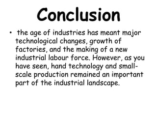 Conclusion
• the age of industries has meant major
technological changes, growth of
factories, and the making of a new
industrial labour force. However, as you
have seen, hand technology and small-
scale production remained an important
part of the industrial landscape.
 