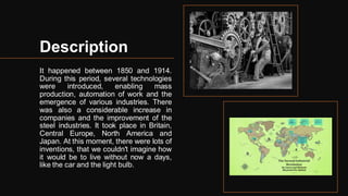 Description
It happened between 1850 and 1914.
During this period, several technologies
were introduced, enabling mass
production, automation of work and the
emergence of various industries. There
was also a considerable increase in
companies and the improvement of the
steel industries. It took place in Britain,
Central Europe, North America and
Japan. At this moment, there were lots of
inventions, that we couldn't imagine how
it would be to live without now a days,
like the car and the light bulb.
 