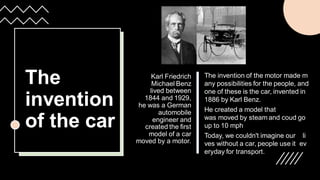 The
invention
of the car
Karl Friedrich
Michael Benz
lived between
1844 and 1929,
he was a German
automobile
engineer and
created the first
model of a car
moved by a motor.​
The invention of the motor made m
any possibilities for the people, and
one of these is the car, invented in
1886 by Karl Benz.
He created a model that
was moved by steam and coud go
up to 10 mph
Today, we couldn't imagine our li
ves without a car, people use it ev
eryday for transport.
 