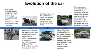 Evolution of the car
Karl benz
created the first
model of a car
moved by a
motor that used
steam
as fuel and could
run up to 10 miles
per hour.
Henry Ford changed
the way of production,
starting the moving
assembly line,
where people would
produce the
cars piece by piece
and made the
first car that was able
to change its parts.
1886 1904 1957 1976 2023
Made by volkswagen,
the Kombi was a
bigger car, created
with the ideia of
transporting more
people, like a whole
family.
One of the first
models of hybrid
cars ever created, it
could use electric
energy as fuel
besides gas, what
was a revolucionary
events in the
automobilistic
industry.
The new models
of car show lots of
new functions to
protect the driver and
passengers, besides
making the ride more
comfortable. The
picture shows the
Volvo XC90, one of
the newest and most
actual cars in history.
 