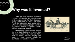 Why was it invented?
The car was ivevnted to make
people's life easier, by gaining time
and energy during the day, because
going everyday to work far from
home for example was really hard.
When it was created, people wanted
to buy and we can't imagine our lives
without a car now a days.
There were some models before
the one that Karl Benz created, but
no one worked really well, or there
was no motor, besides moving too
slow. It made people refuse to
purchase and use those cars.
 
