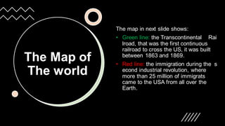 The Map of
The world
The map in next slide shows:
• Green line: the Transcontinental Rai
lroad, that was the first continuous
railroad to cross the US, it was built
between 1863 and 1869.
• Red line: the immigration during the s
econd industrial revolution, where
more than 25 million of immigrats
came to the USA from all over the
Earth.
 