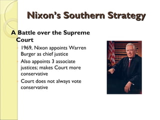 Nixon’s Southern Strategy A Battle over the Supreme Court 1969, Nixon appoints Warren Burger as chief justice Also appoints 3 associate justices; makes Court more conservative Court does not always vote conservative 