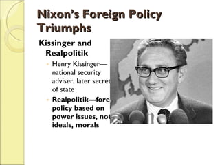 Nixon’s Foreign Policy Triumphs Kissinger and Realpolitik Henry Kissinger—national security adviser, later secretary of state Realpolitik—foreign policy based on power issues, not ideals, morals 