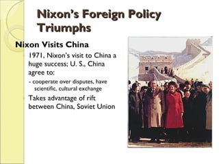 Nixon’s Foreign Policy Triumphs Nixon Visits China 1971, Nixon’s visit to China a huge success; U. S., China agree to: - cooperate over disputes, have scientific, cultural exchange Takes advantage of rift between China, Soviet Union 