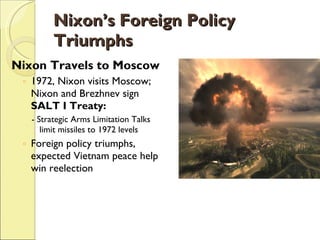 Nixon’s Foreign Policy Triumphs Nixon Travels to Moscow 1972, Nixon visits Moscow; Nixon and Brezhnev sign  SALT I Treaty: - Strategic Arms Limitation Talks limit missiles to 1972 levels Foreign policy triumphs, expected Vietnam peace help win reelection 