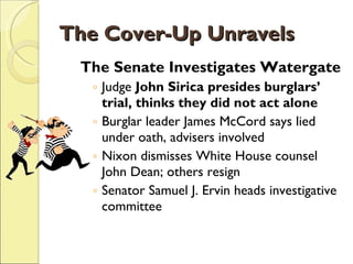 The Cover-Up Unravels The Senate Investigates Watergate Judge  John Sirica presides burglars’ trial, thinks they did not act alone Burglar leader James McCord says lied under oath, advisers involved Nixon dismisses White House counsel John Dean; others resign Senator Samuel J. Ervin heads investigative committee 