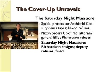 The Cover-Up Unravels The Saturday Night Massacre Special prosecutor Archibald Cox subpoenas tapes; Nixon refuses Nixon orders Cox fired, attorney general Elliot Richardson refuses Saturday Night Massacre: Richardson resigns; deputy refuses, fired 