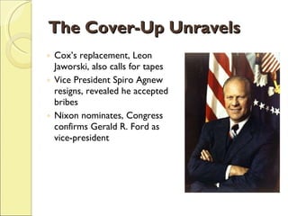 The Cover-Up Unravels Cox’s replacement, Leon Jaworski, also calls for tapes Vice President Spiro Agnew resigns, revealed he accepted bribes Nixon nominates, Congress confirms Gerald R. Ford as vice-president 