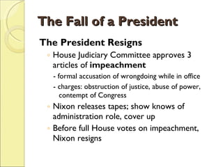 The Fall of a President The President Resigns House Judiciary Committee approves 3 articles of  impeachment - formal accusation of wrongdoing while in office - charges: obstruction of justice, abuse of power, contempt of Congress Nixon releases tapes; show knows of administration role, cover up Before full House votes on impeachment, Nixon resigns 