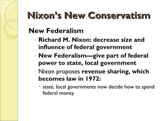Nixon’s New Conservatism New Federalism Richard M. Nixon: decrease size and influence of federal government New Federalism—give part of federal power to state, local government Nixon proposes  revenue sharing, which becomes law in 1972: state, local governments now decide how to spend federal money 
