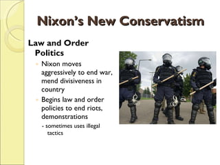 Nixon’s New Conservatism Law and Order Politics Nixon moves aggressively to end war, mend divisiveness in country Begins law and order policies to end riots, demonstrations - sometimes uses illegal tactics 