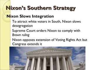 Nixon’s Southern Strategy Nixon Slows Integration To attract white voters in South, Nixon slows desegregation Supreme Court orders Nixon to comply with  Brown ruling Nixon opposes extension of Voting Rights Act but Congress extends it 