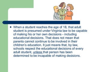 When a student reaches the age of 18, that adult student is presumed under Virginia law to be capable of making his or her own decisions - including educational decisions. That does not mean that parents cannot continue to be involved in their children’s education. It just means that, by law, schools respect the educational decisions of every adult student,  unless  that person has been determined to be incapable of making decisions.  