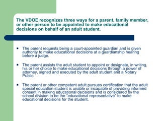 The VDOE recognizes three ways for a parent, family member, or other person to be appointed to make educational decisions on behalf of an adult student. The parent requests being a court-appointed guardian and is given authority to make educational decisions at a guardianship hearing before a judge. The parent assists the adult student to appoint or designate, in writing,  his or her choice to make educational decisions through a power of attorney, signed and executed by the adult student and a Notary Public.  The parent or other competent adult pursues certification that the adult special education student is unable or incapable of providing informed consent in making educational decisions and is considered by the school division to be the “educational representative” to make educational decisions for the student.  
