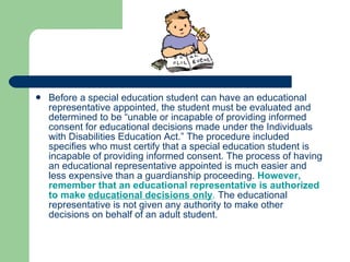 Before a special education student can have an educational representative appointed, the student must be evaluated and determined to be “unable or incapable of providing informed consent for educational decisions made under the Individuals with Disabilities Education Act.” The procedure included specifies who must certify that a special education student is incapable of providing informed consent. The process of having an educational representative appointed is much easier and less expensive than a guardianship proceeding.  However, remember that an educational representative is authorized to make  educational decisions only .  The educational representative is not given any authority to make other decisions on behalf of an adult student.  