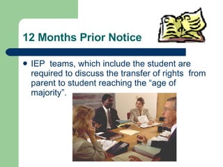 12 Months Prior Notice IEP  teams, which include the student are required to discuss the transfer of rights  from parent to student reaching the “age of majority”. 