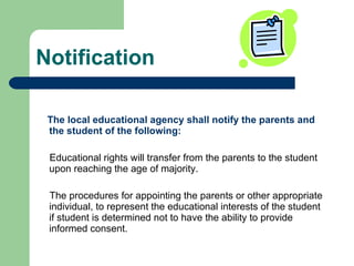 Notification The local educational agency shall notify the parents and the student of the following: Educational rights will transfer from the parents to the student upon reaching the age of majority. The procedures for appointing the parents or other appropriate individual, to represent the educational interests of the student if student is determined not to have the ability to provide informed consent. 