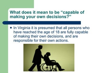 What does it mean to be “capable of making your own decisions?” In Virginia it is presumed that all persons who have reached the age of 18 are fully capable of making their own decisions, and are responsible for their own actions. 