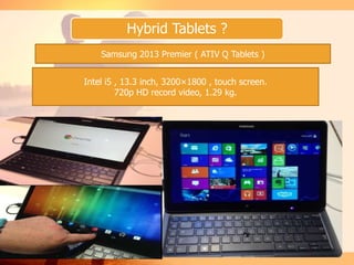 Hybrid Tablets ?
Samsung 2013 Premier ( ATIV Q Tablets )
Intel i5 , 13.3 inch, 3200×1800 , touch screen.
720p HD record video, 1.29 kg.
 