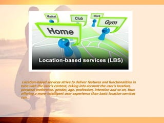 Location-based services strive to deliver features and functionalities in
tune with the user's context, taking into account the user's location,
personal preference, gender, age, profession, intention and so on, thus
offering a more-intelligent user experience than basic location services
can..
 