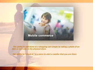 The ability to add items to a shopping cart simply by taking a photo of an
item or bar code in the physical store.
The ability to "check in" to a store to alert a retailer that you are there
 