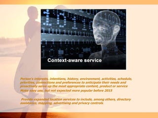 Person's interests, intentions, history, environment, activities, schedule,
priorities, connections and preferences to anticipate their needs and
proactively serve up the most appropriate content, product or service
Make easy use, but not expected more popular before 2015
Provide expanded location services to include, among others, directory
assistance, mapping, advertising and privacy controls.
 